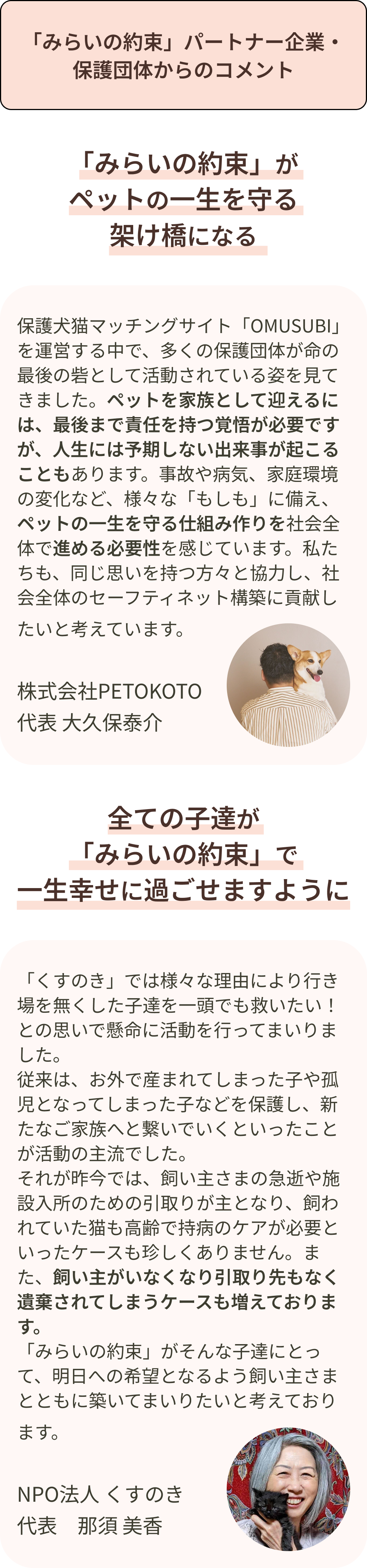 「みらいの約束」パートナー企業・保護団体からのコメント 保護犬猫マッチングサイト「OMUSUBI」を運営する中で、多くの保護団体が命の最後の砦として活動されている姿を見てきました。ペットを家族として迎えるには、最後まで責任を持つ覚悟が必要ですが、人生には予期しない出来事が起こることもあります。事故や病気、家庭環境の変化など、様々な「もしも」に備え、ペットの一生を守る仕組み作りを社会全体で進める必要性を感じています。私たちも、同じ思いを持つ方々と協力し、社会全体のセーフティネット構築に貢献したいと考えています
