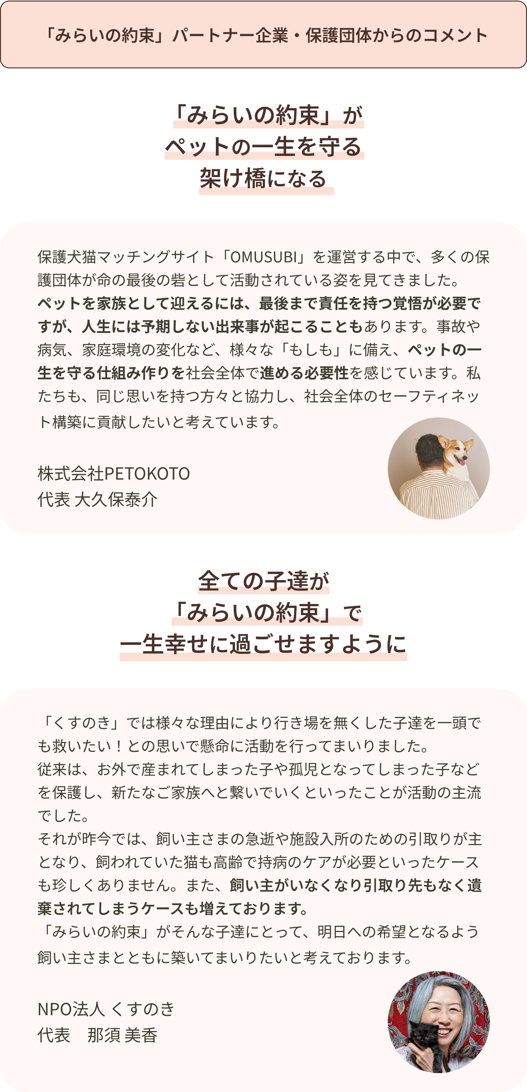 「みらいの約束」パートナー企業・保護団体からのコメント 保護犬猫マッチングサイト「OMUSUBI」を運営する中で、多くの保護団体が命の最後の砦として活動されている姿を見てきました。ペットを家族として迎えるには、最後まで責任を持つ覚悟が必要ですが、人生には予期しない出来事が起こることもあります。事故や病気、家庭環境の変化など、様々な「もしも」に備え、ペットの一生を守る仕組み作りを社会全体で進める必要性を感じています。私たちも、同じ思いを持つ方々と協力し、社会全体のセーフティネット構築に貢献したいと考えています
