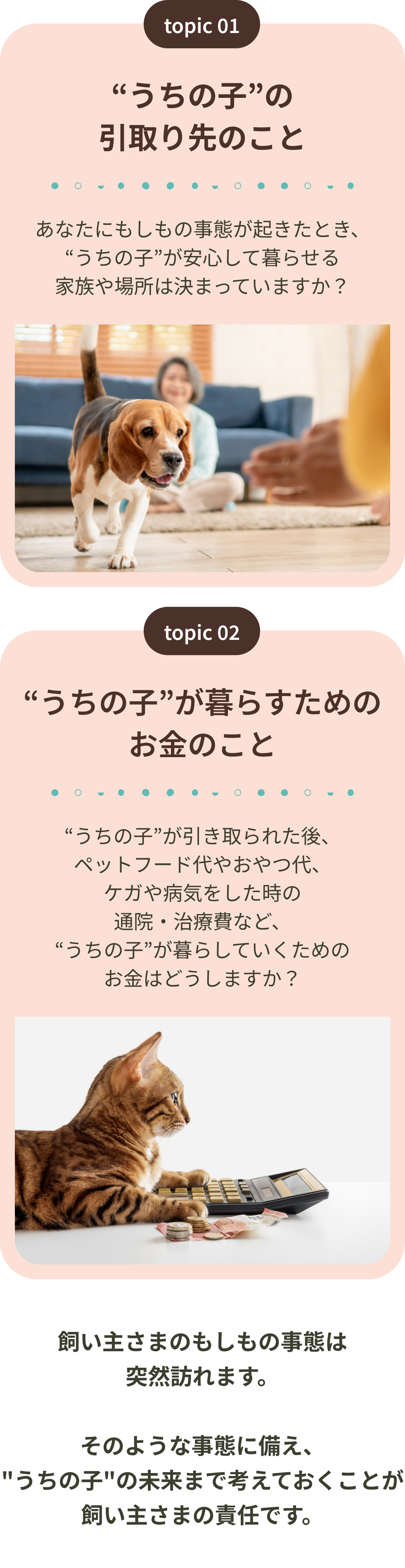 うちの子の引取り先のこと うちの子が暮らすためのお金のこと 飼い主さまのもしもの事態は突然訪れます。そのような事態に備え、うちの子の未来まで考えておくことが飼い主さまの責任です。