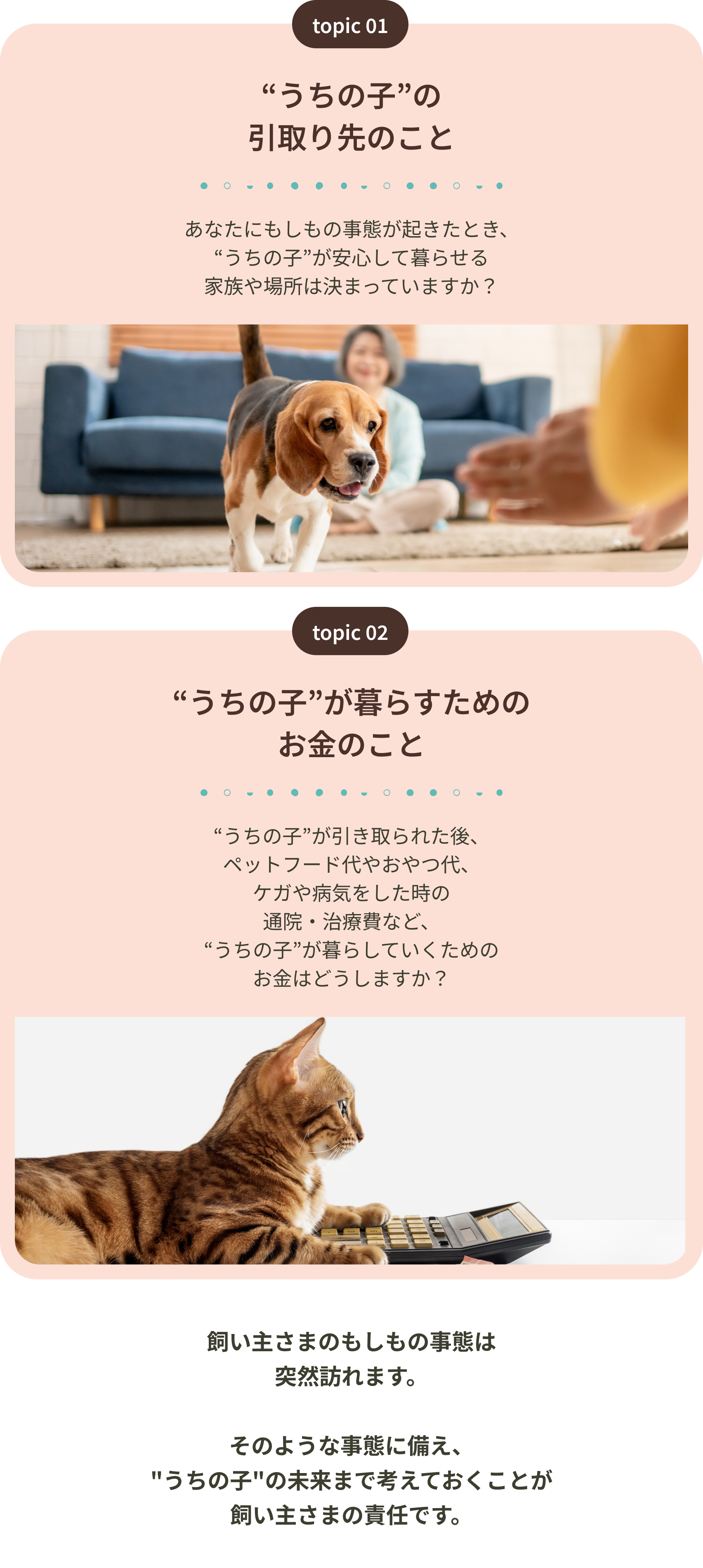 うちの子の引取り先のこと うちの子が暮らすためのお金のこと 飼い主さまのもしもの事態は突然訪れます。そのような事態に備え、うちの子の未来まで考えておくことが飼い主さまの責任です。